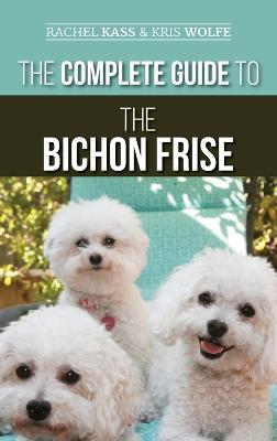 The Complete Guide to the Bichon Frise: Finding, Raising, Feeding, Training, Socializing, and Loving Your New Bichon Puppy - Rachel Kass,Kristyanna Wolfe - cover