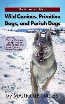 The Ultimate Guide to Wild Canines, Primitive Dogs, and Pariah Dogs: An Owner's Guide Book for Wolfdogs, Coydogs, and Other Hereditarily Wild Dog Breeds - Marjorie Daley - cover