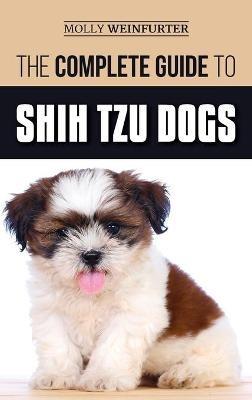 The Complete Guide to Shih Tzu Dogs: Learn Everything You Need to Know in Order to Prepare For, Find, Love, and Successfully Raise Your New Shih Tzu Puppy - Molly Weinfurter - cover