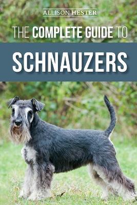 The Complete Guide to Schnauzers: Miniature, Standard, or Giant - Learn Everything You Need to Know to Raise a Healthy and Happy Schnauzer - Allison Hester - cover