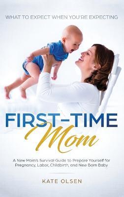 First-Time Mom: What to Expect When You're Expecting: A New Mom's Survival Guide to Prepare Yourself for Pregnancy, Labor, Childbirth, and New Born Baby - Olsen Kate - cover