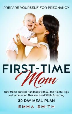 First-Time Mom: Prepare Yourself for Pregnancy: New Mom's Survival Handbook with All the Helpful Tips and Information That You Need While Expecting + 30 Day Meal Plan for Pregnancy - Emma Smith - cover