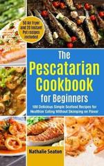 The Pescatarian Cookbook for Beginners: 100 Delicious Simple Seafood Recipes for Healthier Eating Without Skimping on Flavor (50 Air Fryer and 20 Instant Pot recipes included)