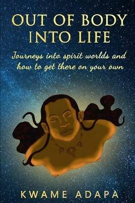 Out of Body into Life: Journeys into Spirit Worlds and How to Get There on Your Own - Kwame Adapa - cover