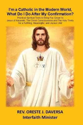 I'm a Catholic in the Modern World, What Do I Do After My Confirmation?: Practical Spiritual Tools to Bring You Closer to Jesus of Nazareth, The Christ Consciousness and The Holy Trinity for a Fulfilling, Meaningful, and Joyous Life! - Oreste J Daversa - cover
