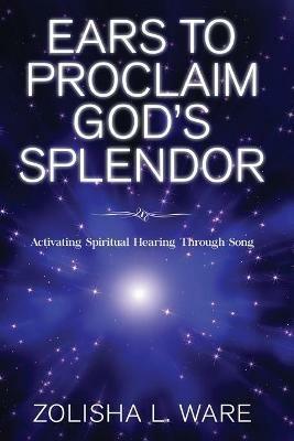 Ears to Proclaim God's Splendor: Activating Spiritual Hearing Through Song - Zolisha L Ware - cover