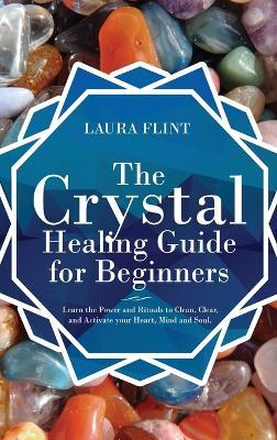 The Crystal Healing Guide for Beginners: Learn the Power and Rituals to Clean, Clear, and Activate Your Heart, Mind, and Soul - Laura Flint - cover