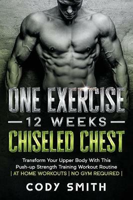 One Exercise, 12 Weeks, Chiseled Chest: Transform Your Upper Body With This Push-up Strength Training Workout Routine at Home Workouts No Gym Required - Cody Smith - cover