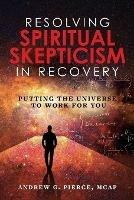 Resolving Spiritual Skepticism in Recovery: Putting the Universe to Work For You - Andrew Pierce - cover