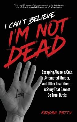 I Can't Believe I'm Not Dead: Escaping Abuse, a Cult, Attempted Murder and Other Insanities...A Story That Cannot Be True, But Is - Kendra Petty - cover