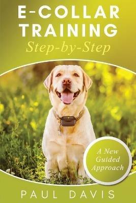 E-Collar Training Step-byStep A How-To Innovative Guide to Positively Train Your Dog through Ecollars; Tips and Tricks and Effective Techniques for Different Species of Dogs - Paul Davis - cover