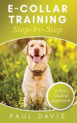 E-Collar Training Step-byStep A How-To Innovative Guide to Positively Train Your Dog through e-Collars; Tips and Tricks and Effective Techniques for Different Species of Dogs - Paul Davis - cover