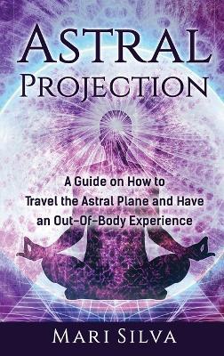 Astral Projection: A Guide on How to Travel the Astral Plane and Have an Out-Of-Body Experience - Mari Silva - cover