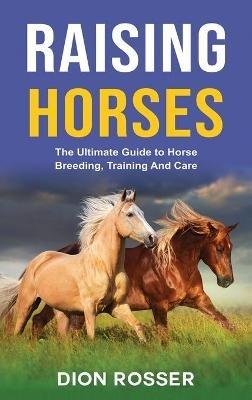 Raising Horses: The Ultimate Guide To Horse Breeding, Training And Care - Dion Rosser - cover