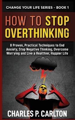 How to Stop Overthinking: 8 Proven, Practical Techniques to End Anxiety, Stop Negative Thinking, Overcome Worrying and Live a Healthier, Happier Life - Charles P Carlton - cover