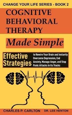 Cognitive Behavioral Therapy Made Simple: Effective Strategies to Rewire Your Brain and Instantly Overcome Depression, End Anxiety, Manage Anger and Stop Panic Attacks in its Tracks - Lee Henton,Charles P Carlton - cover