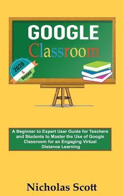Google Classroom 2020 and Beyond: A Beginner to Expert User Guide for Teachers and Students to Master the Use of Google Classroom for an Engaging, Virtual Distance Learning...With Graphical Illustrations - Nicholas Scott - cover