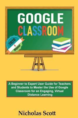 Google Classroom 2020 and Beyond: A Beginner to Expert User Guide for Teachers and Students to Master the Use of Google Classroom for an Engaging, Virtual Distance Learning...With Graphical Illustrations - Nicholas Scott - cover