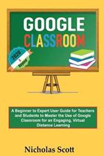 Google Classroom 2020 and Beyond: A Beginner to Expert User Guide for Teachers and Students to Master the Use of Google Classroom for an Engaging, Virtual Distance Learning...With Graphical Illustrations