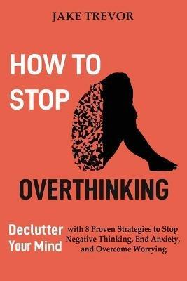 How to Stop Overthinking: Declutter Your Mind with 8 Proven Strategies to Stop Negative Thinking, End Anxiety, and Overcome Worrying - Jake Trevor - cover