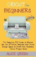Cricut for Beginners: The Complete DIY Guide to Master the Use of Cricut Machine and Cricut Design Space to Craft Out Awesome Cricut Project Ideas (Graphical Illustrations Included) - Alice Green - cover