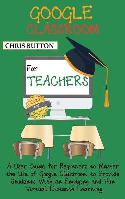 Google Classroom for Teachers (2020 and Beyond): A User Guide for Beginners to Master the Use of Google Classroom to Provide Students With an Engaging and Fun Virtual Distance Learning - Chris Button - cover