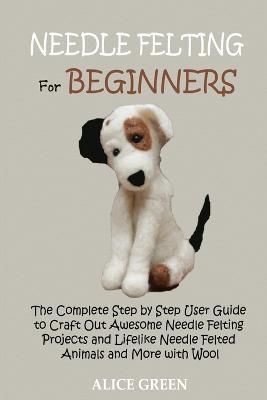 Needle Felting for Beginners: The Complete Step by Step User Guide to Craft Out Awesome Needle Felting Projects and Lifelike Needle Felted Animals and More with Wool - Alice Green - cover