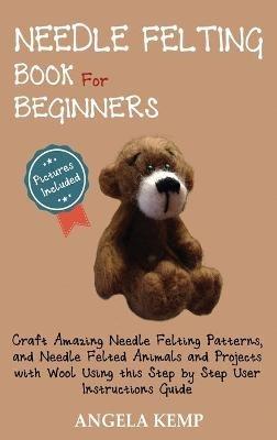 Needle Felting Book for Beginners: Craft Amazing Needle Felting Patterns, and Needle Felted Animals and Projects with Wool Using this Step by Step User Instructions Guide (Pictures Included) - Angela Kemp - cover