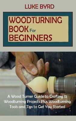 Woodturning Book for Beginners: A Wood Turner Guide to Crafting 15 Woodturning Projects Plus Woodturning Tools and Tips to Get You Started - Luke Byrd - cover