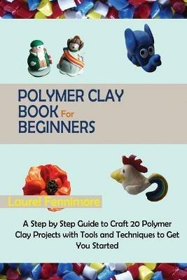 Polymer Clay Book for Beginners: A Step by Step Guide to Craft 20 Polymer Clay Projects with Tools and Techniques to Get You Started - Laurel Fennimore - cover