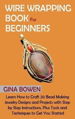 Wire Wrapping Book for Beginners: Learn How to Craft 20 Bead Making Jewelry Designs and Projects with Step by Step Instructions, Plus Tools and Techniques to Get You Started - Gina Bowen - cover