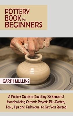 Pottery Book for Beginners: A Potter's Guide to Sculpting 20 Beautiful Handbuilding Ceramic Projects Plus Pottery Tools, Tips and Techniques to Get You Started - Garth Mullins - cover