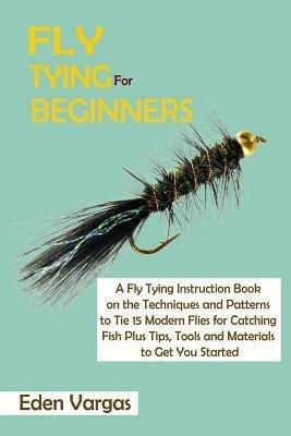 Fly Tying for Beginners: A Fly Tying Instruction Book on the Techniques and Patterns to Tie 15 Modern Flies for Catching Fish Plus Tips, Tools and Materials to Get You Started - Eden Vargas - cover