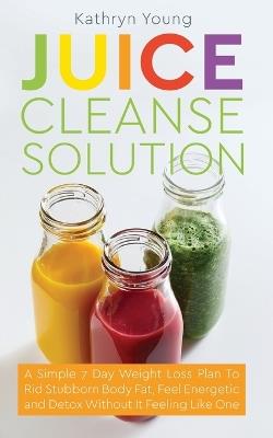 Juice Cleanse Solution: A Simple 7 Day Weight Loss Plan to Rid Stubborn Body Fat, Feel Energetic, and Detox Without Feeling Like You're on a Diet - Kathryn Young - cover