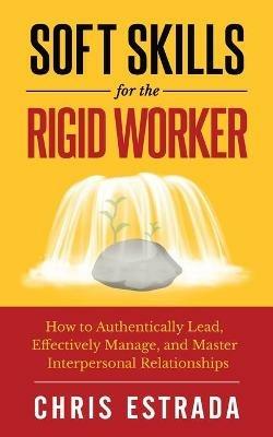 Soft Skills For The Rigid Worker: How to Authentically Lead, Effectively Manage, and Master Interpersonal Relationships - Chris Estrada - cover