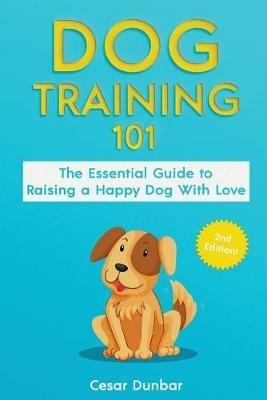 Dog Training 101: The Essential Guide to Raising A Happy Dog With Love. Train The Perfect Dog Through House Training, Basic Commands, Crate Training and Dog Obedience. - Cesar Dunbar - cover