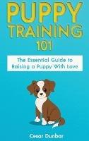 Puppy Training 101: The Essential Guide to Raising a Puppy With Love. Train Your Puppy and Raise the Perfect Dog Through Potty Training, Housebreaking, Crate Training and Dog Obedience. - Cesar Dunbar - cover