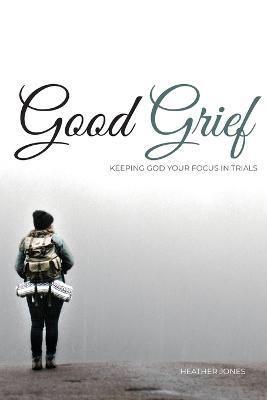 Good Grief: Keeping God Your Focus In Trials - Heather Jones - cover