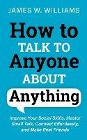 How to Talk to Anyone About Anything: Improve Your Social Skills, Master Small Talk, Connect Effortlessly, and Make Real Friends