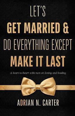 Let's Get Married & Do Everything Except Make It Last: A Heart-to-Heart with Men on Loving and Leading - Adrian N Carter - cover