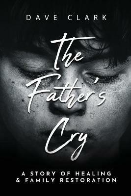 The Father's Cry: A Father's Story of Self-Healing and Family Restoration - Dave Clark - cover