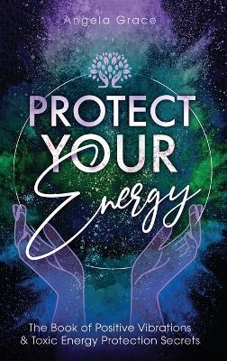 Protect Your Energy: The Book of Positive Vibrations & Toxic Energy Protection Secrets - Angela Grace - cover