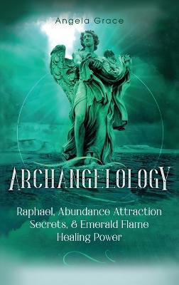 Archangelology: Raphael, Abundance Attraction Secrets, & Emerald Flame Healing Power - Angela Grace - cover