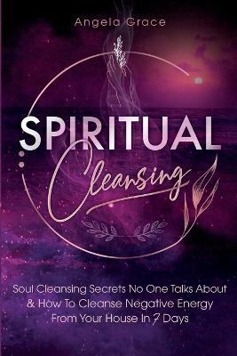Spiritual Cleansing: Soul Cleansing Secrets No One Talks About & How To Cleanse Negative Energy From Your House In 7 Days (Positive Energy For Home) - Angela Grace - cover
