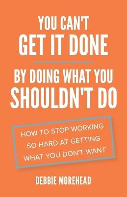 You Can't Get It Done By Doing What You Shouldn't Do: How to Stop Working So Hard at Getting What You Don't Want - Debbie Morehead - cover