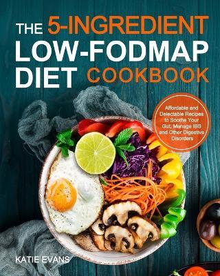 The 5-ingredient Low-FODMAP Diet Cookbook: Affordable and Delectable Recipes to Soonthe Your Gut,Manage IBS and Other Digestive Disorders - Katie Evans Evans - cover