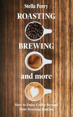 Roasting, Brewing and More: How to Enjoy Coffee Beyond your Morning Routine - Stella Perry - cover