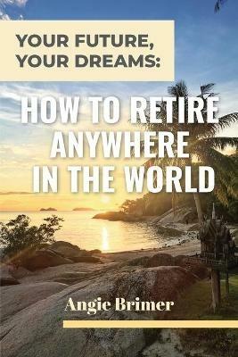 Your Future, Your Dreams: How to Retire Anywhere in the World - Angie Brimer - cover