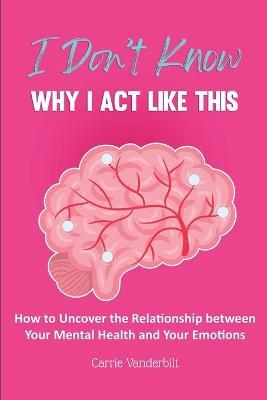 I Don't Know Why I Act Like This: How to Uncover the Relationship Between Your Mental Health and Your Emotions - Carrie Vanderbilt - cover