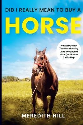 Did I Really Mean to Buy a Horse: What to Do When Your Horse Is Acting Like a Monster, and When (and How) to Call for Help - Meredith Hill - cover